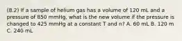 (8.2) If a sample of helium gas has a volume of 120 mL and a pressure of 850 mmHg, what is the new volume if the pressure is changed to 425 mmHg at a constant T and n? A. 60 mL B. 120 m C. 240 mL