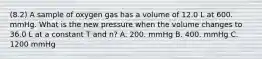 (8.2) A sample of oxygen gas has a volume of 12.0 L at 600. mmHg. What is the new pressure when the volume changes to 36.0 L at a constant T and n? A. 200. mmHg B. 400. mmHg C. 1200 mmHg