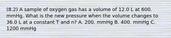 (8.2) A sample of oxygen gas has a volume of 12.0 L at 600. mmHg. What is the new pressure when the volume changes to 36.0 L at a constant T and n? A. 200. mmHg B. 400. mmHg C. 1200 mmHg