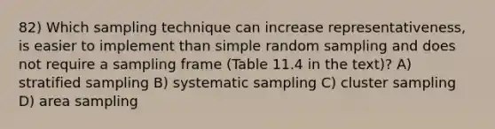 82) Which sampling technique can increase representativeness, is easier to implement than simple random sampling and does not require a sampling frame (Table 11.4 in the text)? A) stratified sampling B) systematic sampling C) cluster sampling D) area sampling