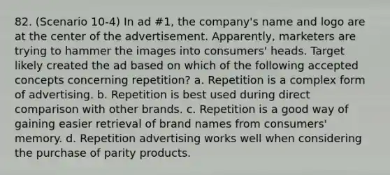 82. (Scenario 10-4) In ad #1, the company's name and logo are at the center of the advertisement. Apparently, marketers are trying to hammer the images into consumers' heads. Target likely created the ad based on which of the following accepted concepts concerning repetition? a. Repetition is a complex form of advertising. b. Repetition is best used during direct comparison with other brands. c. Repetition is a good way of gaining easier retrieval of brand names from consumers' memory. d. Repetition advertising works well when considering the purchase of parity products.