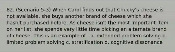 82. (Scenario 5-3) When Carol finds out that Chucky's cheese is not available, she buys another brand of cheese which she hasn't purchased before. As cheese isn't the most important item on her list, she spends very little time picking an alternate brand of cheese. This is an example of . a. extended <a href='https://www.questionai.com/knowledge/kZi0diIlxK-problem-solving' class='anchor-knowledge'>problem solving</a> b. limited problem solving c. stratification d. cognitive dissonance