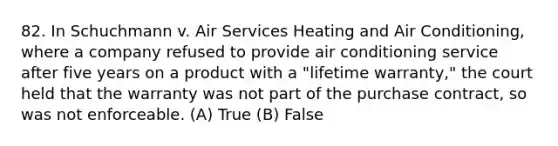 82. In Schuchmann v. Air Services Heating and Air Conditioning, where a company refused to provide air conditioning service after five years on a product with a "lifetime warranty," the court held that the warranty was not part of the purchase contract, so was not enforceable. (A) True (B) False