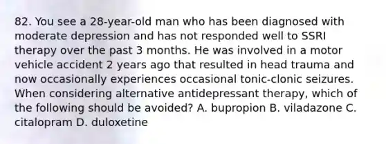 82. You see a 28-year-old man who has been diagnosed with moderate depression and has not responded well to SSRI therapy over the past 3 months. He was involved in a motor vehicle accident 2 years ago that resulted in head trauma and now occasionally experiences occasional tonic-clonic seizures. When considering alternative antidepressant therapy, which of the following should be avoided? A. bupropion B. viladazone C. citalopram D. duloxetine