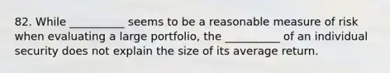 82. While __________ seems to be a reasonable measure of risk when evaluating a large portfolio, the __________ of an individual security does not explain the size of its average return.