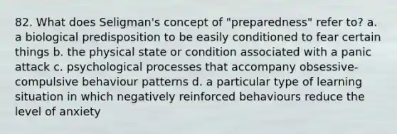 82. What does Seligman's concept of "preparedness" refer to? a. a biological predisposition to be easily conditioned to fear certain things b. the physical state or condition associated with a panic attack c. psychological processes that accompany obsessive-compulsive behaviour patterns d. a particular type of learning situation in which negatively reinforced behaviours reduce the level of anxiety