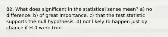 82. What does significant in the statistical sense mean? a) no difference. b) of great importance. c) that the test statistic supports the null hypothesis. d) not likely to happen just by chance if H 0 were true.