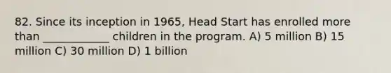 82. Since its inception in 1965, Head Start has enrolled more than ____________ children in the program. A) 5 million B) 15 million C) 30 million D) 1 billion