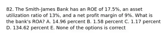 82. The Smith-James Bank has an ROE of 17.5%, an asset utilization ratio of 13%, and a net profit margin of 9%. What is the bank's ROA? A. 14.96 percent B. 1.58 percent C. 1.17 percent D. 134.62 percent E. None of the options is correct