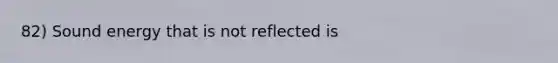 82) Sound energy that is not reflected is