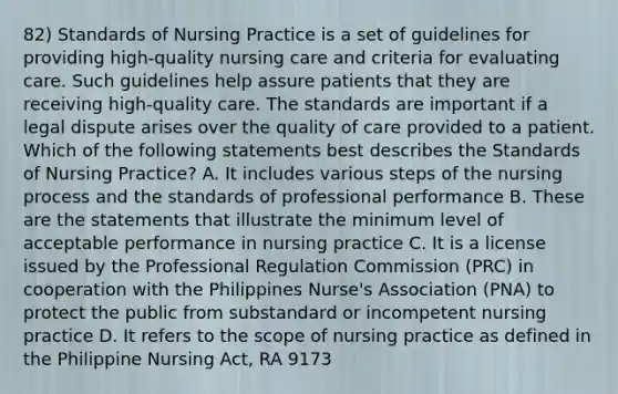 82) Standards of Nursing Practice is a set of guidelines for providing high-quality nursing care and criteria for evaluating care. Such guidelines help assure patients that they are receiving high-quality care. The standards are important if a legal dispute arises over the quality of care provided to a patient. Which of the following statements best describes the Standards of Nursing Practice? A. It includes various steps of the nursing process and the standards of professional performance B. These are the statements that illustrate the minimum level of acceptable performance in nursing practice C. It is a license issued by the Professional Regulation Commission (PRC) in cooperation with the Philippines Nurse's Association (PNA) to protect the public from substandard or incompetent nursing practice D. It refers to the scope of nursing practice as defined in the Philippine Nursing Act, RA 9173