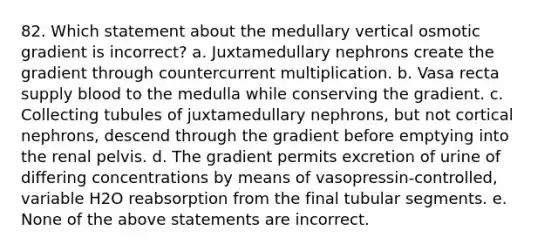 82. Which statement about the medullary vertical osmotic gradient is incorrect? a. Juxtamedullary nephrons create the gradient through countercurrent multiplication. b. Vasa recta supply blood to the medulla while conserving the gradient. c. Collecting tubules of juxtamedullary nephrons, but not cortical nephrons, descend through the gradient before emptying into the renal pelvis. d. The gradient permits excretion of urine of differing concentrations by means of vasopressin-controlled, variable H2O reabsorption from the final tubular segments. e. None of the above statements are incorrect.