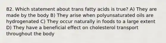 82. Which statement about trans fatty acids is true? A) They are made by the body B) They arise when polyunsaturated oils are hydrogenated C) They occur naturally in foods to a large extent D) They have a beneficial effect on cholesterol transport throughout the body