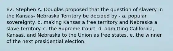 82. Stephen A. Douglas proposed that the question of slavery in the Kansas- Nebraska Territory be decided by - a. popular sovereignty. b. making Kansas a free territory and Nebraska a slave territory. c. the Supreme Court. d. admitting California, Kansas, and Nebraska to the Union as free states. e. the winner of the next presidential election.