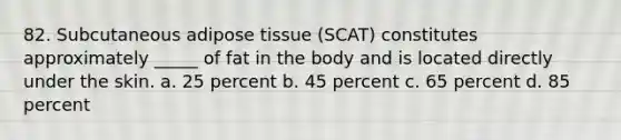 82. Subcutaneous adipose tissue (SCAT) constitutes approximately _____ of fat in the body and is located directly under the skin. a. 25 percent b. 45 percent c. 65 percent d. 85 percent