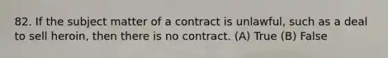 82. If the subject matter of a contract is unlawful, such as a deal to sell heroin, then there is no contract. (A) True (B) False