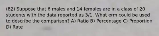 (82) Suppose that 6 males and 14 females are in a class of 20 students with the data reported as 3/1. What erm could be used to describe the comparison? A) Ratio B) Percentage C) Proportion D) Rate