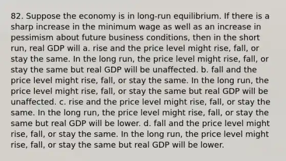 82. Suppose the economy is in long-run equilibrium. If there is a sharp increase in the minimum wage as well as an increase in pessimism about future business conditions, then in the short run, real GDP will a. rise and the price level might rise, fall, or stay the same. In the long run, the price level might rise, fall, or stay the same but real GDP will be unaffected. b. fall and the price level might rise, fall, or stay the same. In the long run, the price level might rise, fall, or stay the same but real GDP will be unaffected. c. rise and the price level might rise, fall, or stay the same. In the long run, the price level might rise, fall, or stay the same but real GDP will be lower. d. fall and the price level might rise, fall, or stay the same. In the long run, the price level might rise, fall, or stay the same but real GDP will be lower.