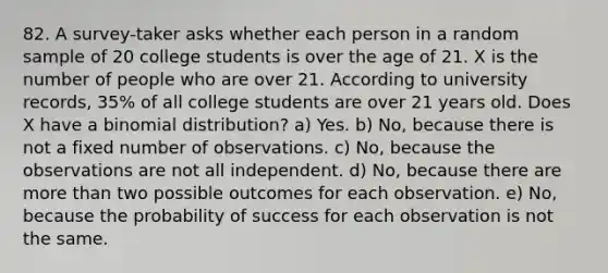 82. A survey-taker asks whether each person in a random sample of 20 college students is over the age of 21. X is the number of people who are over 21. According to university records, 35% of all college students are over 21 years old. Does X have a binomial distribution? a) Yes. b) No, because there is not a fixed number of observations. c) No, because the observations are not all independent. d) No, because there are more than two possible outcomes for each observation. e) No, because the probability of success for each observation is not the same.