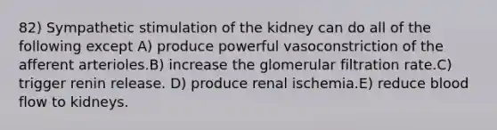 82) Sympathetic stimulation of the kidney can do all of the following except A) produce powerful vasoconstriction of the afferent arterioles.B) increase the glomerular filtration rate.C) trigger renin release. D) produce renal ischemia.E) reduce blood flow to kidneys.