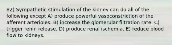 82) Sympathetic stimulation of the kidney can do all of the following except A) produce powerful vasoconstriction of the afferent arterioles. B) increase the glomerular filtration rate. C) trigger renin release. D) produce renal ischemia. E) reduce blood flow to kidneys.