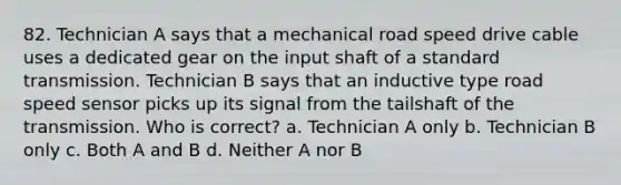 82. Technician A says that a mechanical road speed drive cable uses a dedicated gear on the input shaft of a standard transmission. Technician B says that an inductive type road speed sensor picks up its signal from the tailshaft of the transmission. Who is correct? a. Technician A only b. Technician B only c. Both A and B d. Neither A nor B