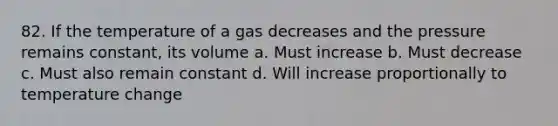 82. If the temperature of a gas decreases and the pressure remains constant, its volume a. Must increase b. Must decrease c. Must also remain constant d. Will increase proportionally to temperature change