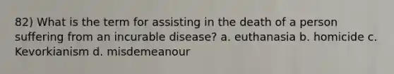 82) What is the term for assisting in the death of a person suffering from an incurable disease? a. euthanasia b. homicide c. Kevorkianism d. misdemeanour