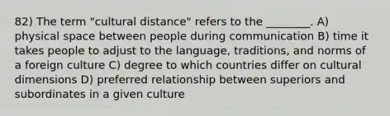 82) The term "cultural distance" refers to the ________. A) physical space between people during communication B) time it takes people to adjust to the language, traditions, and norms of a foreign culture C) degree to which countries differ on cultural dimensions D) preferred relationship between superiors and subordinates in a given culture