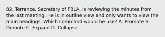 82. Terrance, Secretary of FBLA, is reviewing the minutes from the last meeting. He is in outline view and only wants to view the main headings. Which command would he use? A. Promote B. Demote C. Expand D. Collapse