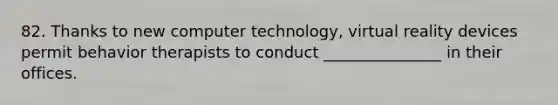 82. Thanks to new computer technology, virtual reality devices permit behavior therapists to conduct _______________ in their offices.