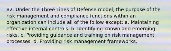 82. Under the Three Lines of Defense model, the purpose of the risk management and compliance functions within an organization can include all of the follow except: a. Maintaining effective internal controls. b. Identifying known and emerging risks. c. Providing guidance and training on risk management processes. d. Providing risk management frameworks.