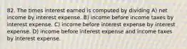 82. The times interest earned is computed by dividing A) net income by interest expense. B) income before income taxes by interest expense. C) income before interest expense by interest expense. D) income before interest expense and income taxes by interest expense.