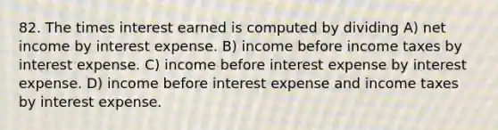 82. The times interest earned is computed by dividing A) net income by interest expense. B) income before income taxes by interest expense. C) income before interest expense by interest expense. D) income before interest expense and income taxes by interest expense.