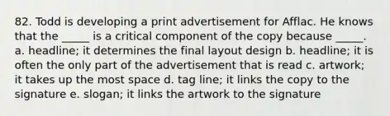 82. Todd is developing a print advertisement for Afflac. He knows that the _____ is a critical component of the copy because _____. a. headline; it determines the final layout design b. headline; it is often the only part of the advertisement that is read c. artwork; it takes up the most space d. tag line; it links the copy to the signature e. slogan; it links the artwork to the signature