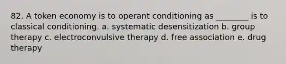 82. A token economy is to operant conditioning as ________ is to classical conditioning. a. systematic desensitization b. group therapy c. electroconvulsive therapy d. free association e. drug therapy