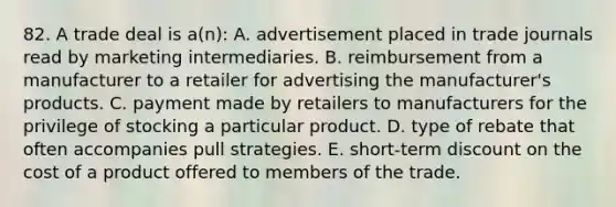 82. A trade deal is a(n): A. advertisement placed in trade journals read by marketing intermediaries. B. reimbursement from a manufacturer to a retailer for advertising the manufacturer's products. C. payment made by retailers to manufacturers for the privilege of stocking a particular product. D. type of rebate that often accompanies pull strategies. E. short-term dis<a href='https://www.questionai.com/knowledge/kIt7oUhyhX-count-on' class='anchor-knowledge'>count on</a> the cost of a product offered to members of the trade.