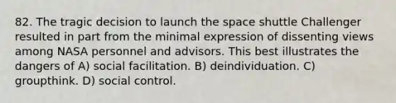 82. The tragic decision to launch the space shuttle Challenger resulted in part from the minimal expression of dissenting views among NASA personnel and advisors. This best illustrates the dangers of A) social facilitation. B) deindividuation. C) groupthink. D) social control.