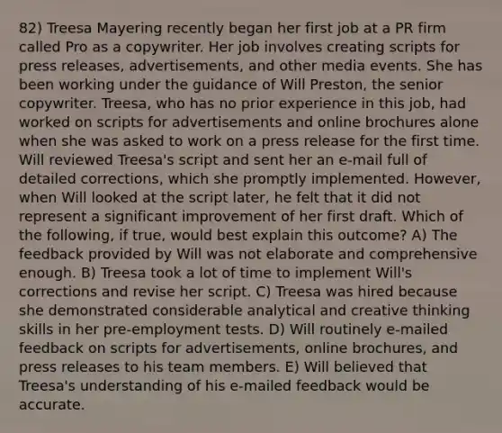 82) Treesa Mayering recently began her first job at a PR firm called Pro as a copywriter. Her job involves creating scripts for press releases, advertisements, and other media events. She has been working under the guidance of Will Preston, the senior copywriter. Treesa, who has no prior experience in this job, had worked on scripts for advertisements and online brochures alone when she was asked to work on a press release for the first time. Will reviewed Treesa's script and sent her an e-mail full of detailed corrections, which she promptly implemented. However, when Will looked at the script later, he felt that it did not represent a significant improvement of her first draft. Which of the following, if true, would best explain this outcome? A) The feedback provided by Will was not elaborate and comprehensive enough. B) Treesa took a lot of time to implement Will's corrections and revise her script. C) Treesa was hired because she demonstrated considerable analytical and creative thinking skills in her pre-employment tests. D) Will routinely e-mailed feedback on scripts for advertisements, online brochures, and press releases to his team members. E) Will believed that Treesa's understanding of his e-mailed feedback would be accurate.