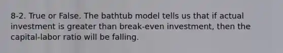 8-2. True or False. The bathtub model tells us that if actual investment is <a href='https://www.questionai.com/knowledge/ktgHnBD4o3-greater-than' class='anchor-knowledge'>greater than</a> break-even investment, then the capital-labor ratio will be falling.