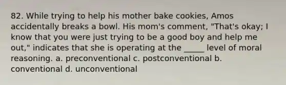 82. While trying to help his mother bake cookies, Amos accidentally breaks a bowl. His mom's comment, "That's okay; I know that you were just trying to be a good boy and help me out," indicates that she is operating at the _____ level of moral reasoning. a. preconventional c. postconventional b. conventional d. unconventional