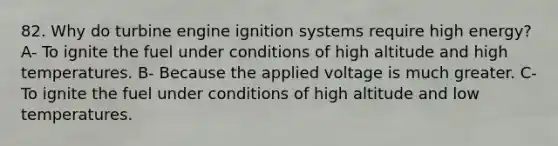 82. Why do turbine engine ignition systems require high energy? A- To ignite the fuel under conditions of high altitude and high temperatures. B- Because the applied voltage is much greater. C- To ignite the fuel under conditions of high altitude and low temperatures.