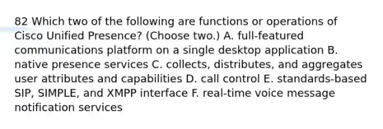 82 Which two of the following are functions or operations of Cisco Unified Presence? (Choose two.) A. full-featured communications platform on a single desktop application B. native presence services C. collects, distributes, and aggregates user attributes and capabilities D. call control E. standards-based SIP, SIMPLE, and XMPP interface F. real-time voice message notification services