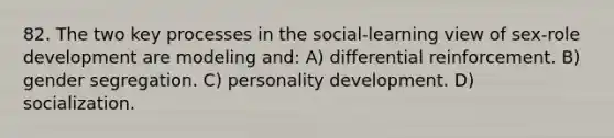 82. The two key processes in the social-learning view of sex-role development are modeling and: A) differential reinforcement. B) gender segregation. C) personality development. D) socialization.