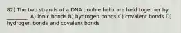 82) The two strands of a DNA double helix are held together by ________. A) ionic bonds B) hydrogen bonds C) covalent bonds D) hydrogen bonds and covalent bonds