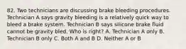 82. Two technicians are discussing brake bleeding procedures. Technician A says gravity bleeding is a relatively quick way to bleed a brake system. Technician B says silicone brake fluid cannot be gravity bled. Who is right? A. Technician A only B. Technician B only C. Both A and B D. Neither A or B