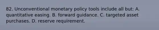 82. Unconventional monetary policy tools include all but: A. quantitative easing. B. forward guidance. C. targeted asset purchases. D. reserve requirement.