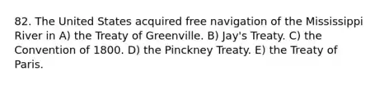 82. The United States acquired free navigation of the Mississippi River in A) the Treaty of Greenville. B) Jay's Treaty. C) the Convention of 1800. D) the Pinckney Treaty. E) the Treaty of Paris.