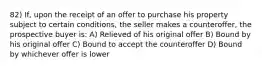 82) If, upon the receipt of an offer to purchase his property subject to certain conditions, the seller makes a counteroffer, the prospective buyer is: A) Relieved of his original offer B) Bound by his original offer C) Bound to accept the counteroffer D) Bound by whichever offer is lower