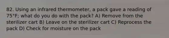 82. Using an infrared thermometer, a pack gave a reading of 75°F; what do you do with the pack? A) Remove from the sterilizer cart B) Leave on the sterilizer cart C) Reprocess the pack D) Check for moisture on the pack